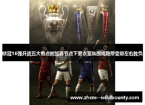 欧冠16强开战五大看点附加赛节点下更衣室氛围成隐形变量左右胜负