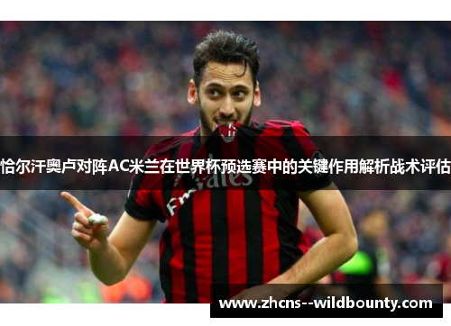 恰尔汗奥卢对阵AC米兰在世界杯预选赛中的关键作用解析战术评估 恰尔汗奥卢对阵AC米兰在世界杯预选赛中的关键作用解析战术评估