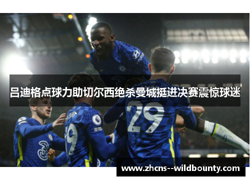 吕迪格点球力助切尔西绝杀曼城挺进决赛震惊球迷