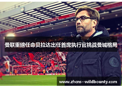 曼联重磅任命贝拉达出任首席执行官挑战曼城格局 曼联重磅任命贝拉达出任首席执行官挑战曼城格局