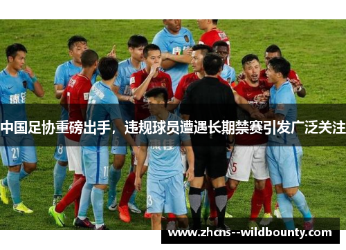 中国足协重磅出手，违规球员遭遇长期禁赛引发广泛关注