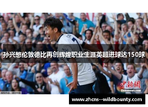 孙兴慜伦敦德比再创辉煌职业生涯英超进球达150球 孙兴慜伦敦德比再创辉煌职业生涯英超进球达150球