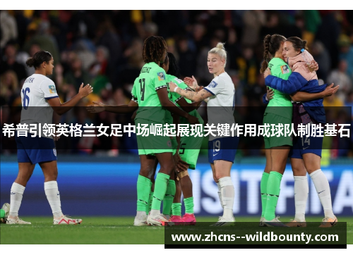 希普引领英格兰女足中场崛起展现关键作用成球队制胜基石