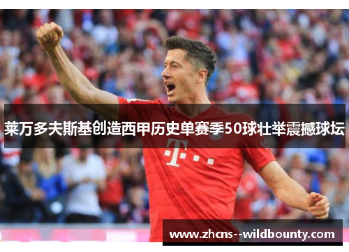 莱万多夫斯基创造西甲历史单赛季50球壮举震撼球坛